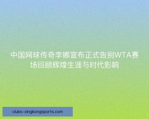 中国网球传奇李娜宣布正式告别WTA赛场回顾辉煌生涯与时代影响