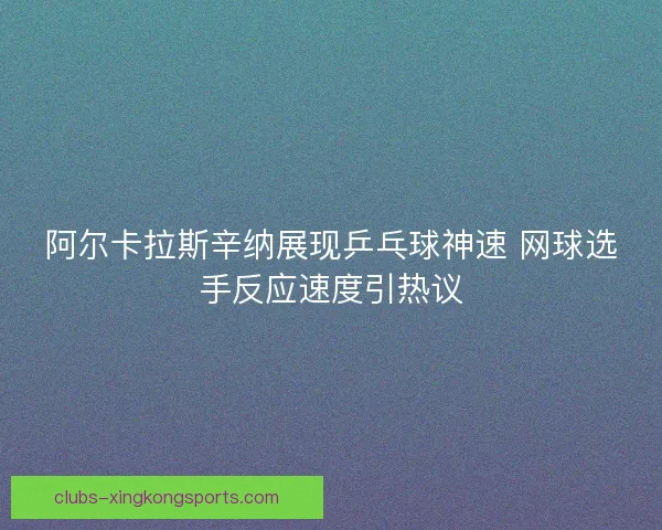 阿尔卡拉斯辛纳展现乒乓球神速 网球选手反应速度引热议