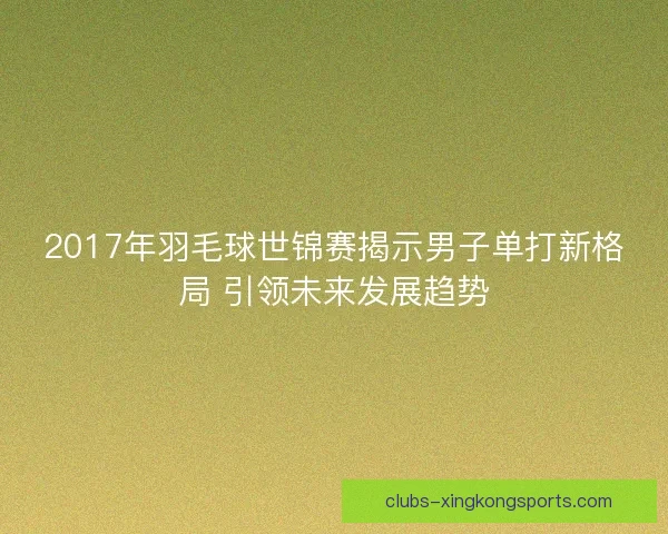 2017年羽毛球世锦赛揭示男子单打新格局 引领未来发展趋势