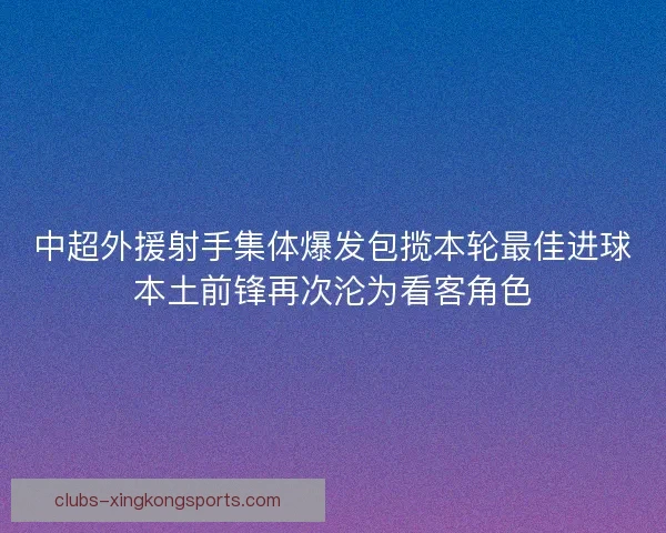 中超外援射手集体爆发包揽本轮最佳进球本土前锋再次沦为看客角色 中超外援射手集体爆发包揽本轮最佳进球本土前锋再次沦为看客角色