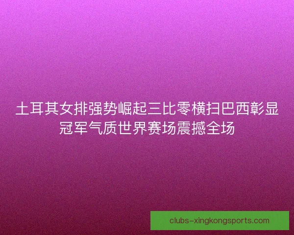 土耳其女排强势崛起三比零横扫巴西彰显冠军气质世界赛场震撼全场