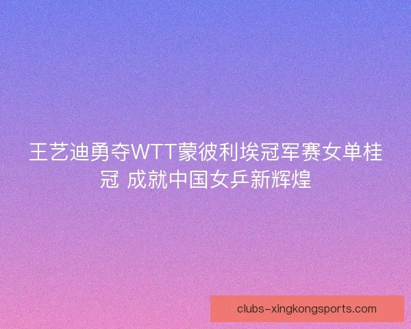 王艺迪勇夺WTT蒙彼利埃冠军赛女单桂冠 成就中国女乒新辉煌