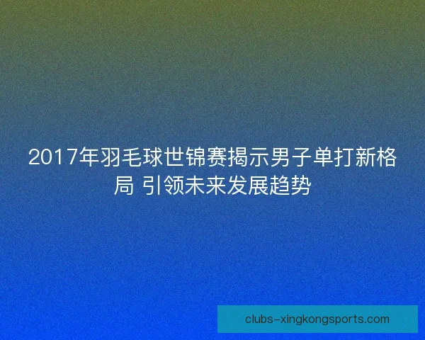 2017年羽毛球世锦赛揭示男子单打新格局 引领未来发展趋势