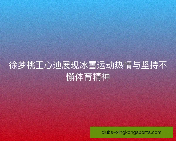徐梦桃王心迪展现冰雪运动热情与坚持不懈体育精神