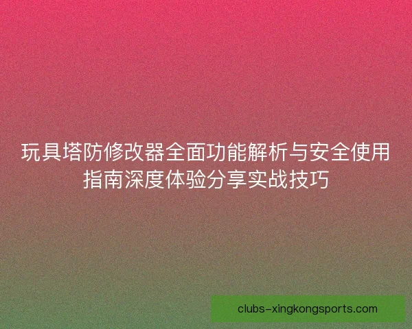玩具塔防修改器全面功能解析与安全使用指南深度体验分享实战技巧