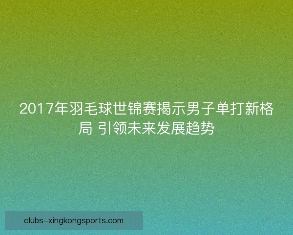 2017年羽毛球世锦赛揭示男子单打新格局 引领未来发展趋势 2017年羽毛球世锦赛揭示男子单打新格局 引领未来发展趋势