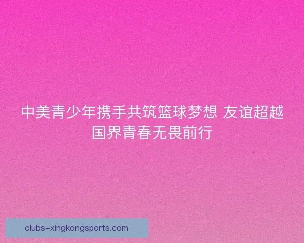 中美青少年携手共筑篮球梦想 友谊超越国界青春无畏前行 中美青少年携手共筑篮球梦想 友谊超越国界青春无畏前行
