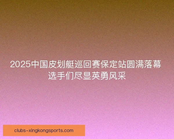 2025中国皮划艇巡回赛保定站圆满落幕 选手们尽显英勇风采